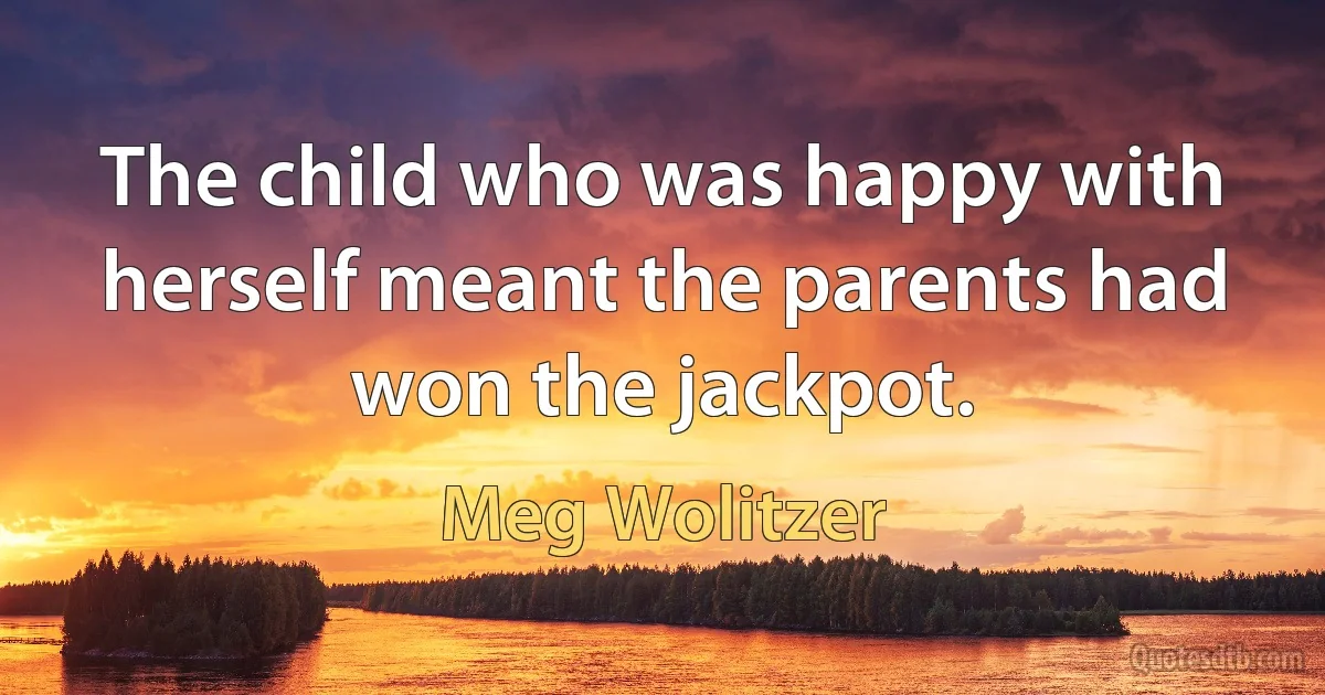 The child who was happy with herself meant the parents had won the jackpot. (Meg Wolitzer)