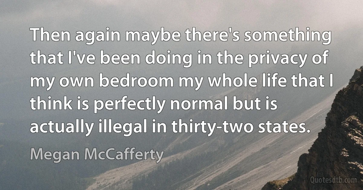 Then again maybe there's something that I've been doing in the privacy of my own bedroom my whole life that I think is perfectly normal but is actually illegal in thirty-two states. (Megan McCafferty)