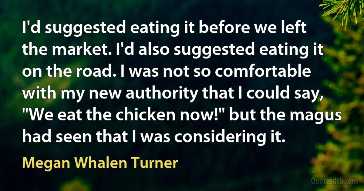 I'd suggested eating it before we left the market. I'd also suggested eating it on the road. I was not so comfortable with my new authority that I could say, "We eat the chicken now!" but the magus had seen that I was considering it. (Megan Whalen Turner)