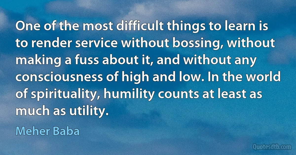 One of the most difficult things to learn is to render service without bossing, without making a fuss about it, and without any consciousness of high and low. In the world of spirituality, humility counts at least as much as utility. (Meher Baba)