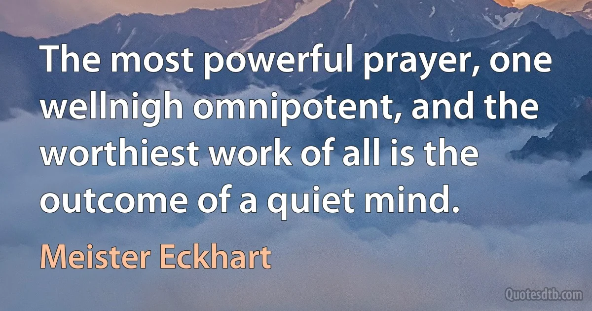 The most powerful prayer, one wellnigh omnipotent, and the worthiest work of all is the outcome of a quiet mind. (Meister Eckhart)