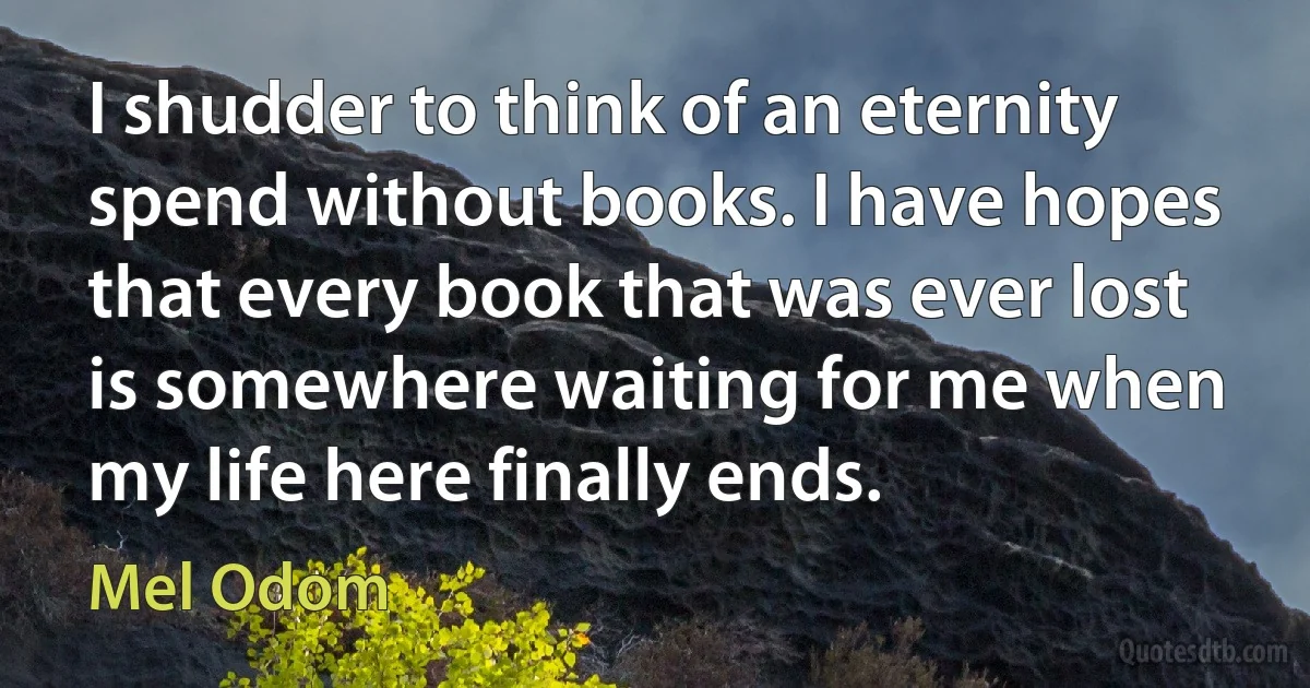 I shudder to think of an eternity spend without books. I have hopes that every book that was ever lost is somewhere waiting for me when my life here finally ends. (Mel Odom)