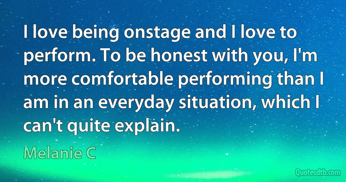 I love being onstage and I love to perform. To be honest with you, I'm more comfortable performing than I am in an everyday situation, which I can't quite explain. (Melanie C)