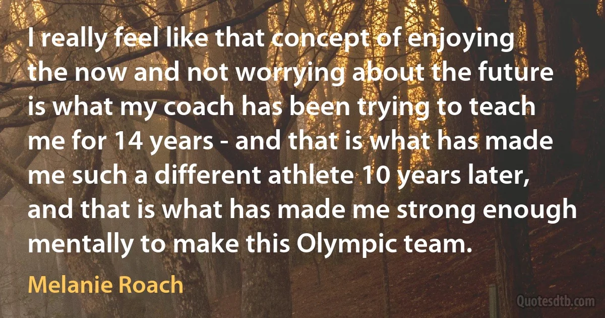 I really feel like that concept of enjoying the now and not worrying about the future is what my coach has been trying to teach me for 14 years - and that is what has made me such a different athlete 10 years later, and that is what has made me strong enough mentally to make this Olympic team. (Melanie Roach)