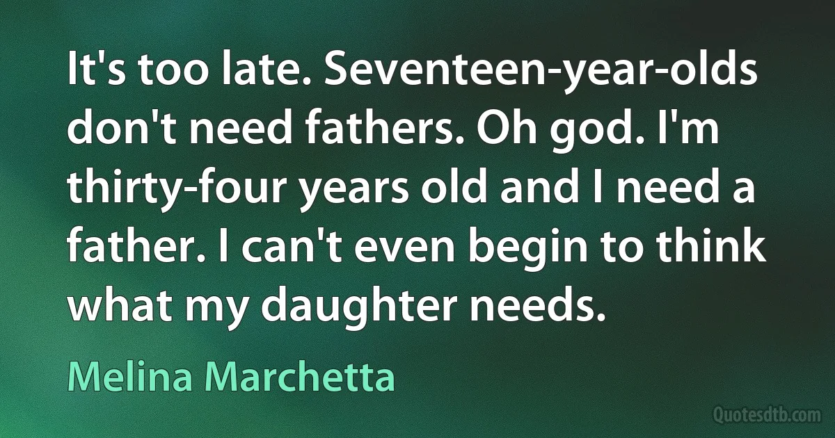 It's too late. Seventeen-year-olds don't need fathers. Oh god. I'm thirty-four years old and I need a father. I can't even begin to think what my daughter needs. (Melina Marchetta)