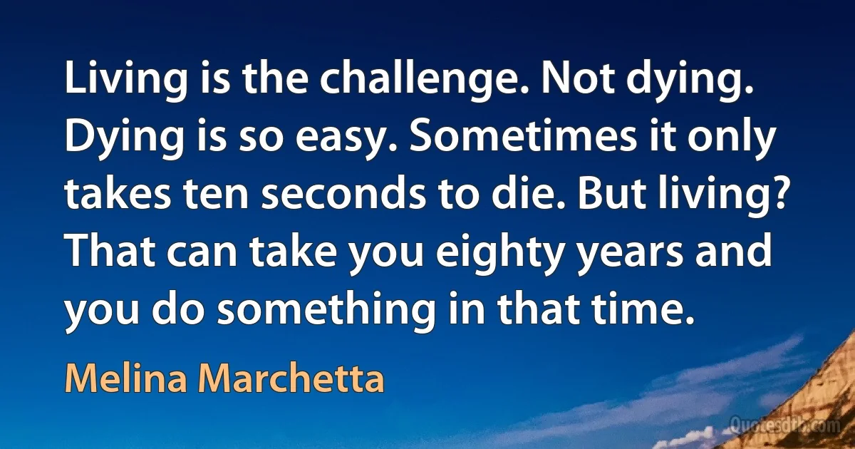 Living is the challenge. Not dying. Dying is so easy. Sometimes it only takes ten seconds to die. But living? That can take you eighty years and you do something in that time. (Melina Marchetta)