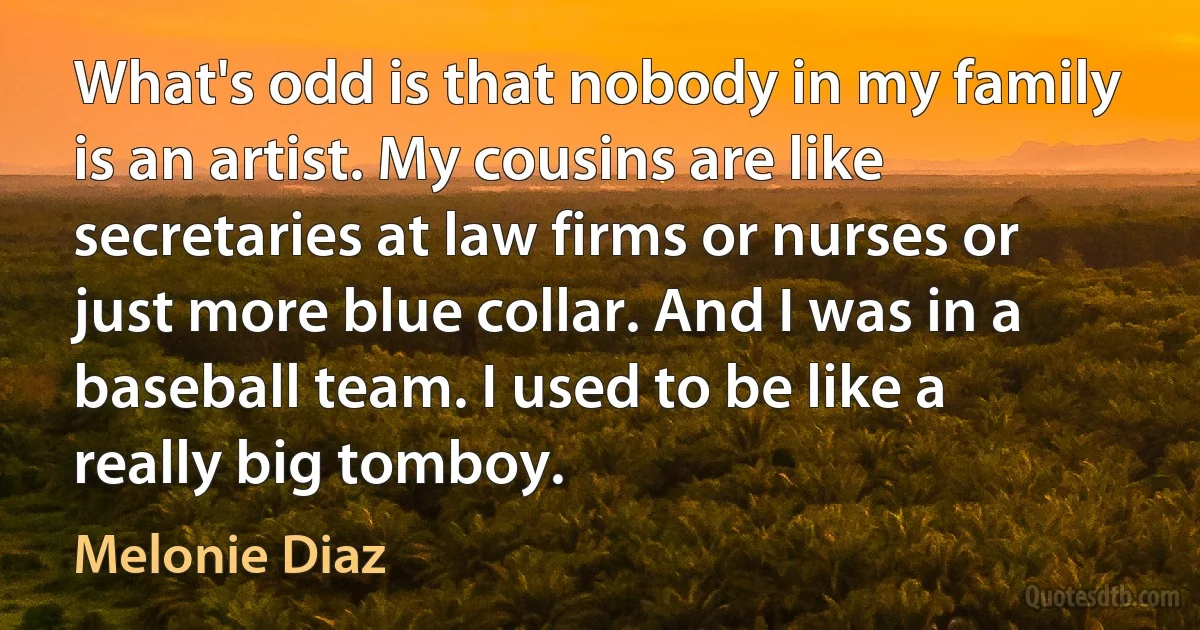 What's odd is that nobody in my family is an artist. My cousins are like secretaries at law firms or nurses or just more blue collar. And I was in a baseball team. I used to be like a really big tomboy. (Melonie Diaz)