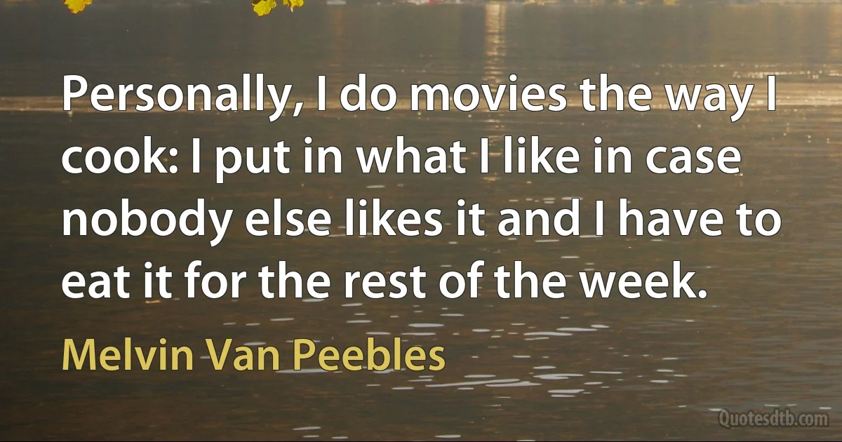 Personally, I do movies the way I cook: I put in what I like in case nobody else likes it and I have to eat it for the rest of the week. (Melvin Van Peebles)