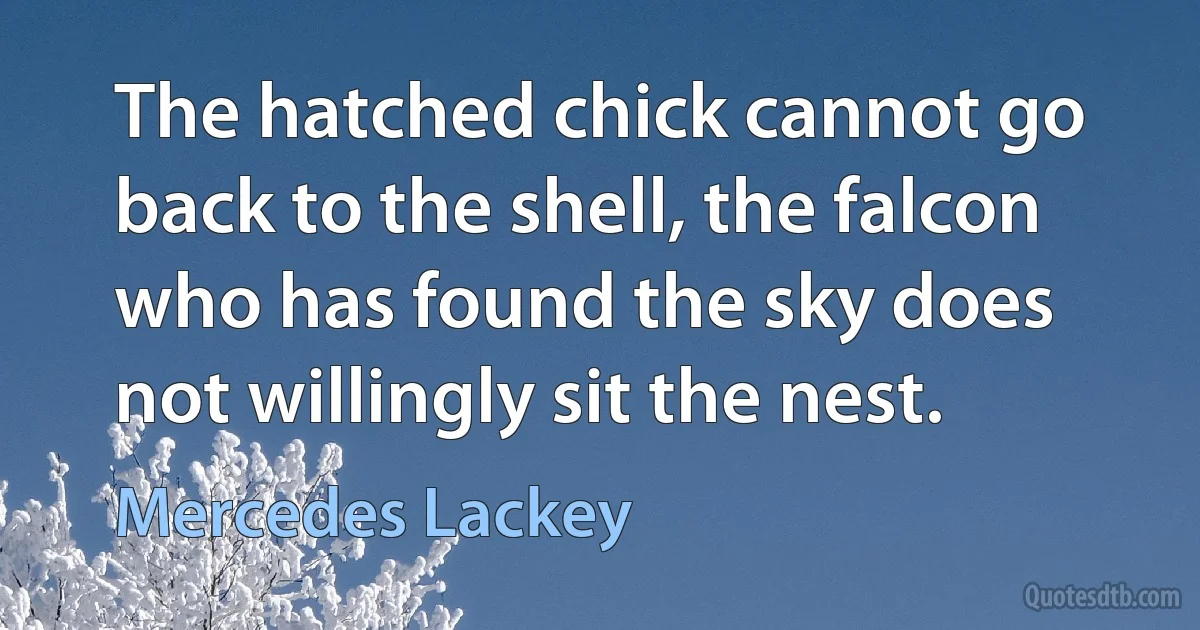 The hatched chick cannot go back to the shell, the falcon who has found the sky does not willingly sit the nest. (Mercedes Lackey)