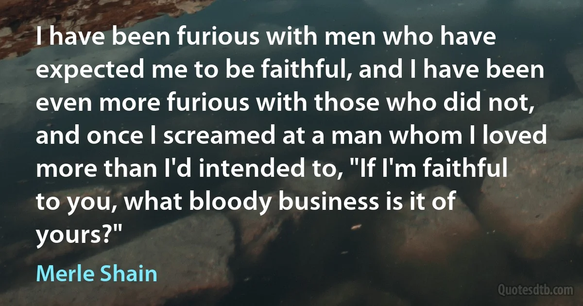 I have been furious with men who have expected me to be faithful, and I have been even more furious with those who did not, and once I screamed at a man whom I loved more than I'd intended to, "If I'm faithful to you, what bloody business is it of yours?" (Merle Shain)