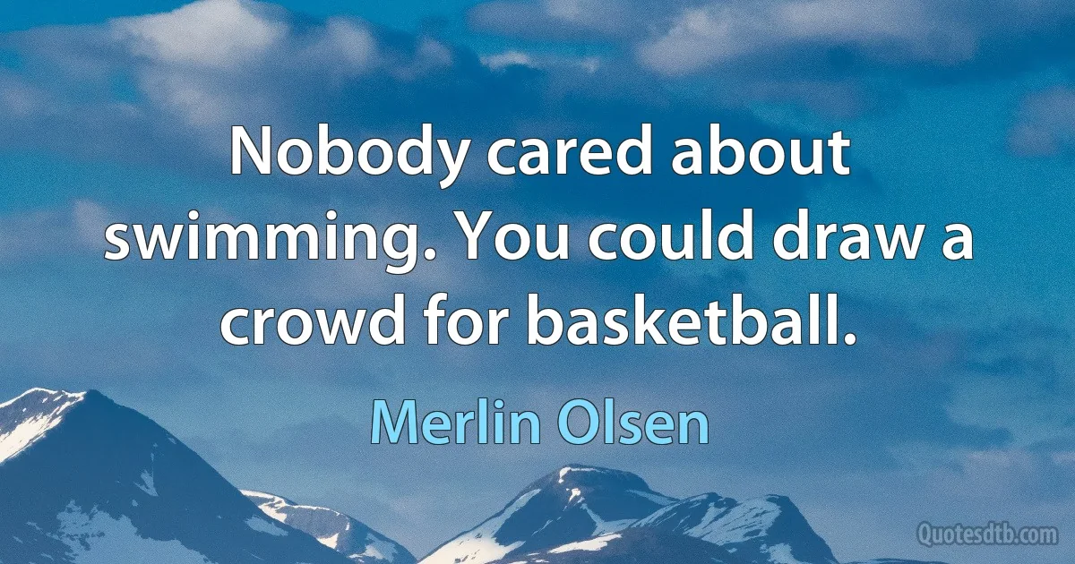 Nobody cared about swimming. You could draw a crowd for basketball. (Merlin Olsen)