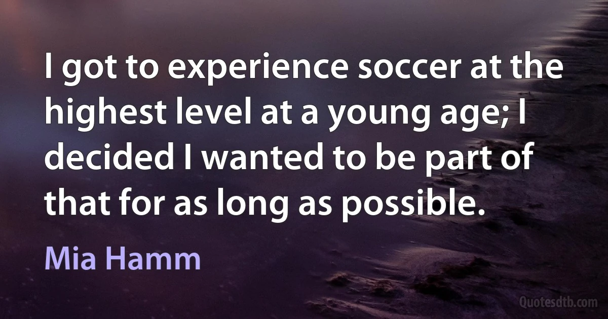 I got to experience soccer at the highest level at a young age; I decided I wanted to be part of that for as long as possible. (Mia Hamm)