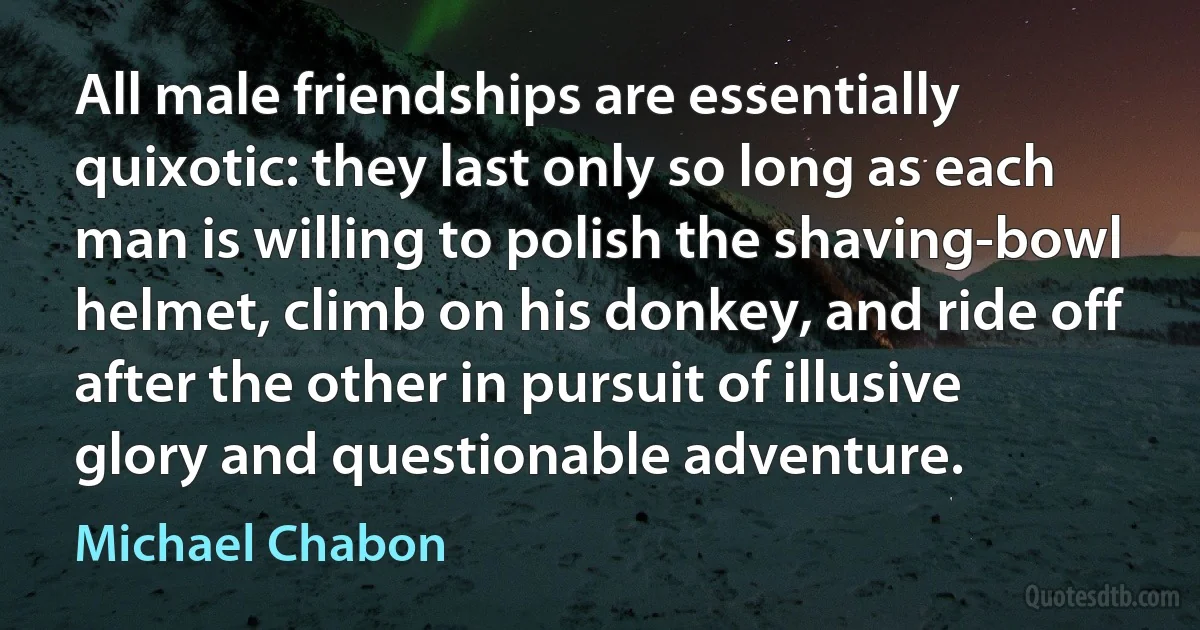 All male friendships are essentially quixotic: they last only so long as each man is willing to polish the shaving-bowl helmet, climb on his donkey, and ride off after the other in pursuit of illusive glory and questionable adventure. (Michael Chabon)