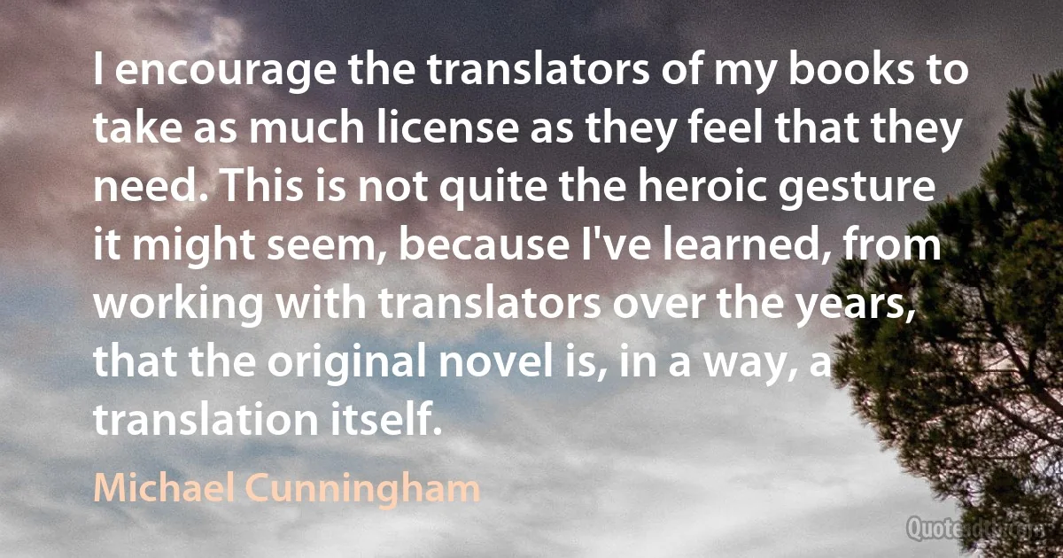 I encourage the translators of my books to take as much license as they feel that they need. This is not quite the heroic gesture it might seem, because I've learned, from working with translators over the years, that the original novel is, in a way, a translation itself. (Michael Cunningham)