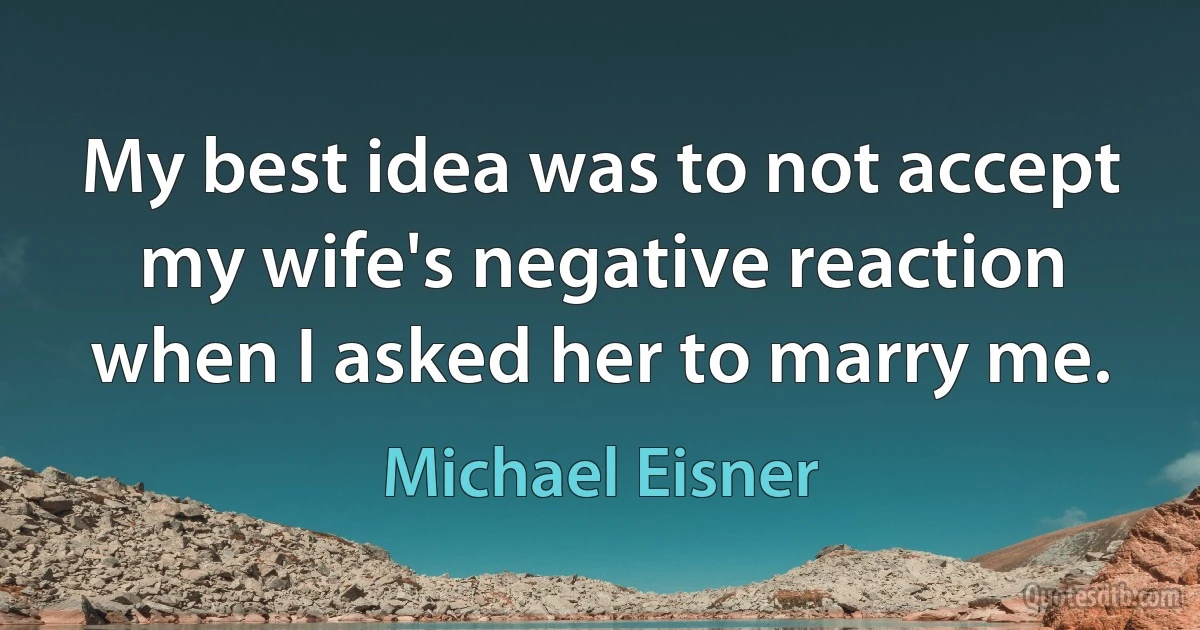 My best idea was to not accept my wife's negative reaction when I asked her to marry me. (Michael Eisner)