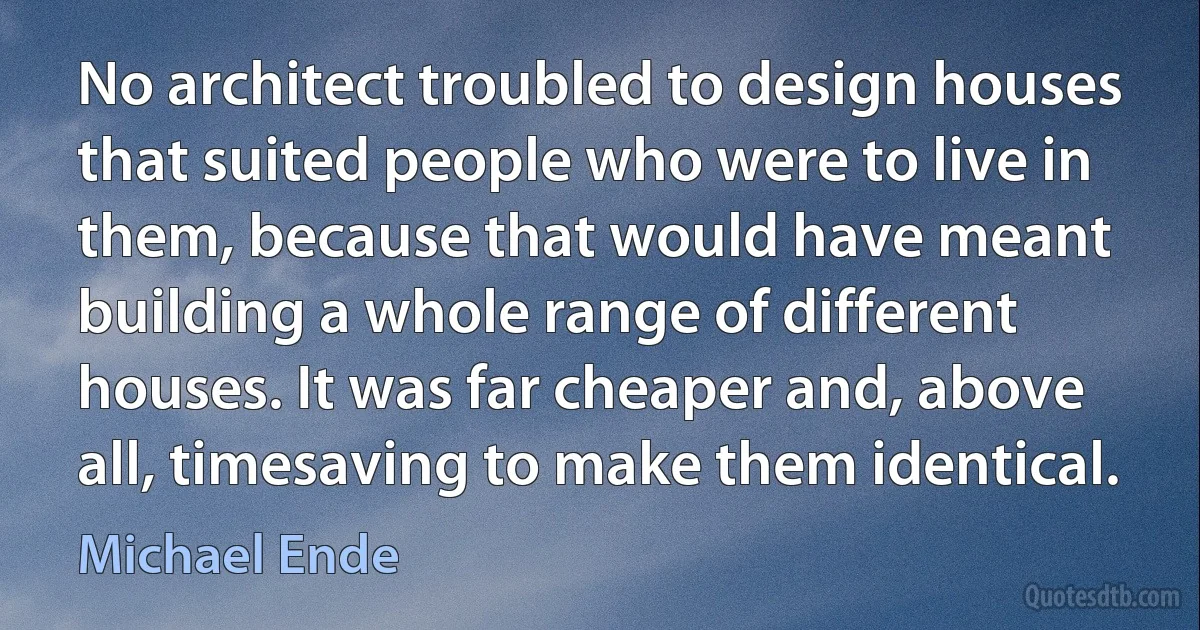 No architect troubled to design houses that suited people who were to live in them, because that would have meant building a whole range of different houses. It was far cheaper and, above all, timesaving to make them identical. (Michael Ende)