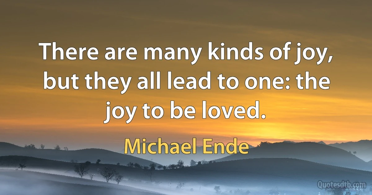 There are many kinds of joy, but they all lead to one: the joy to be loved. (Michael Ende)