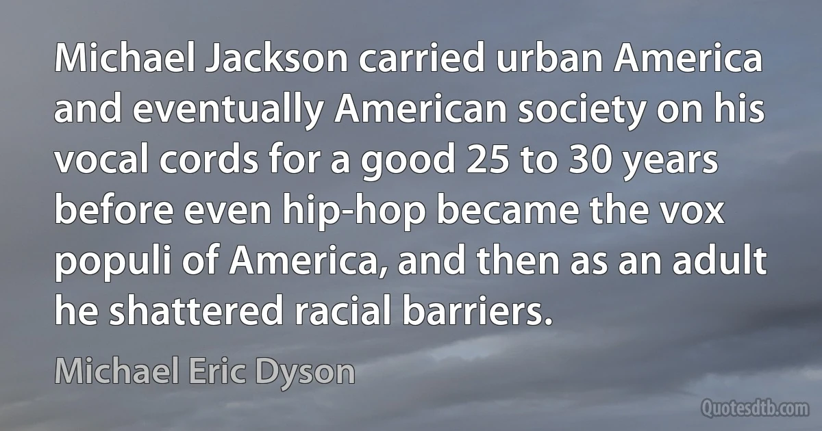 Michael Jackson carried urban America and eventually American society on his vocal cords for a good 25 to 30 years before even hip-hop became the vox populi of America, and then as an adult he shattered racial barriers. (Michael Eric Dyson)