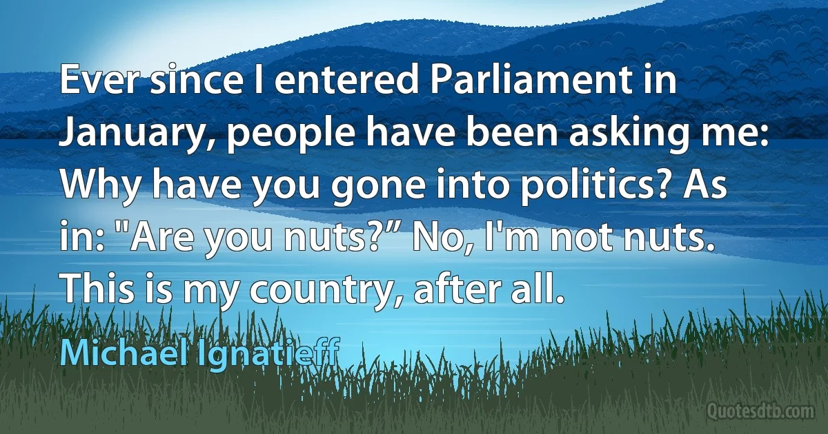 Ever since I entered Parliament in January, people have been asking me: Why have you gone into politics? As in: "Are you nuts?” No, I'm not nuts. This is my country, after all. (Michael Ignatieff)