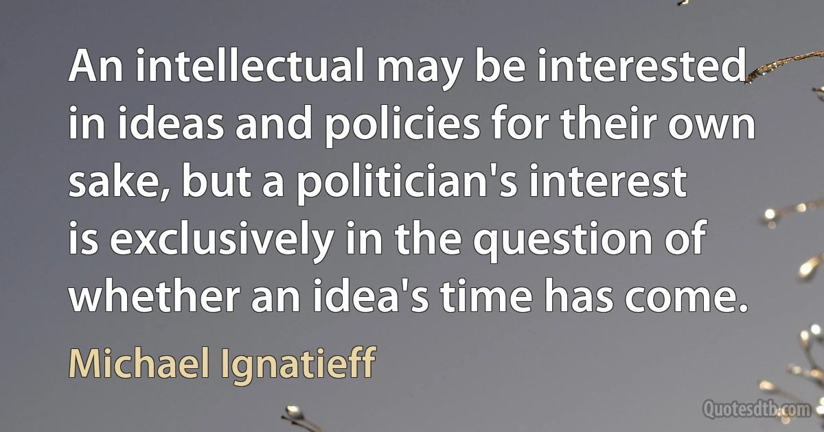 An intellectual may be interested in ideas and policies for their own sake, but a politician's interest is exclusively in the question of whether an idea's time has come. (Michael Ignatieff)