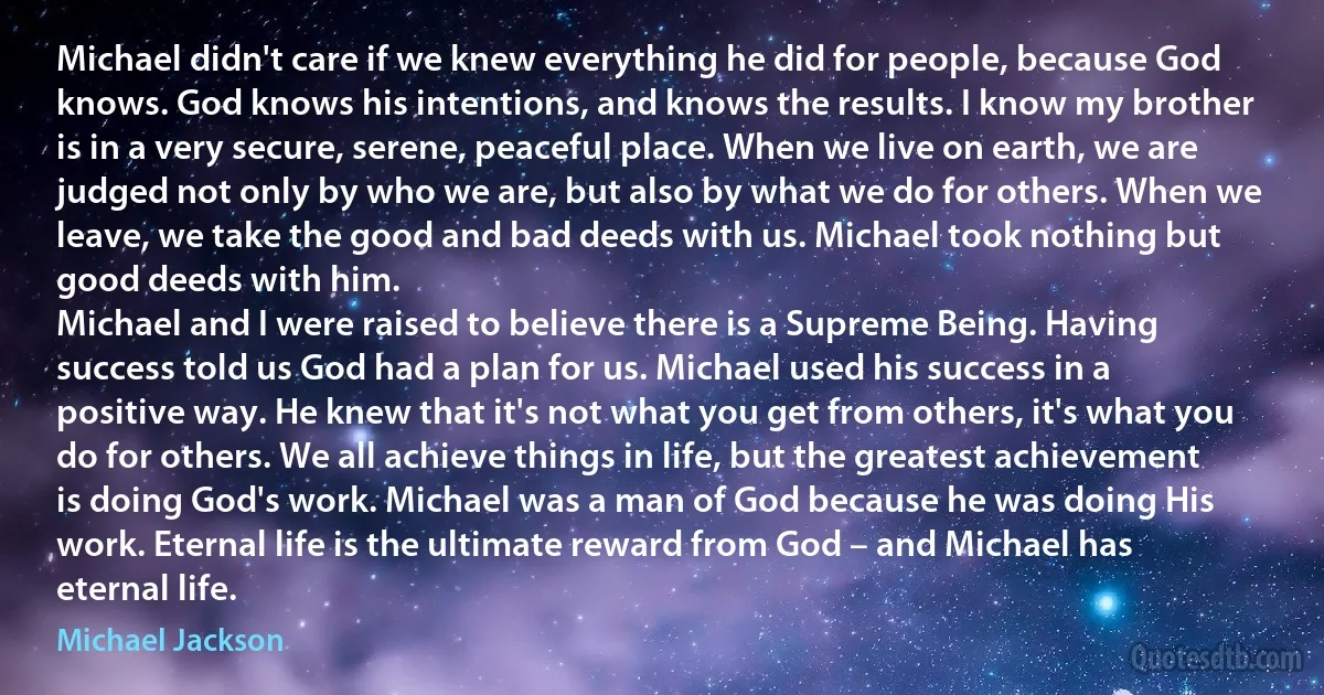 Michael didn't care if we knew everything he did for people, because God knows. God knows his intentions, and knows the results. I know my brother is in a very secure, serene, peaceful place. When we live on earth, we are judged not only by who we are, but also by what we do for others. When we leave, we take the good and bad deeds with us. Michael took nothing but good deeds with him.
Michael and I were raised to believe there is a Supreme Being. Having success told us God had a plan for us. Michael used his success in a positive way. He knew that it's not what you get from others, it's what you do for others. We all achieve things in life, but the greatest achievement is doing God's work. Michael was a man of God because he was doing His work. Eternal life is the ultimate reward from God – and Michael has eternal life. (Michael Jackson)