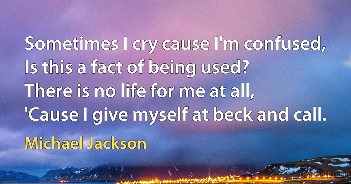 Sometimes I cry cause I'm confused,
Is this a fact of being used?
There is no life for me at all,
'Cause I give myself at beck and call. (Michael Jackson)