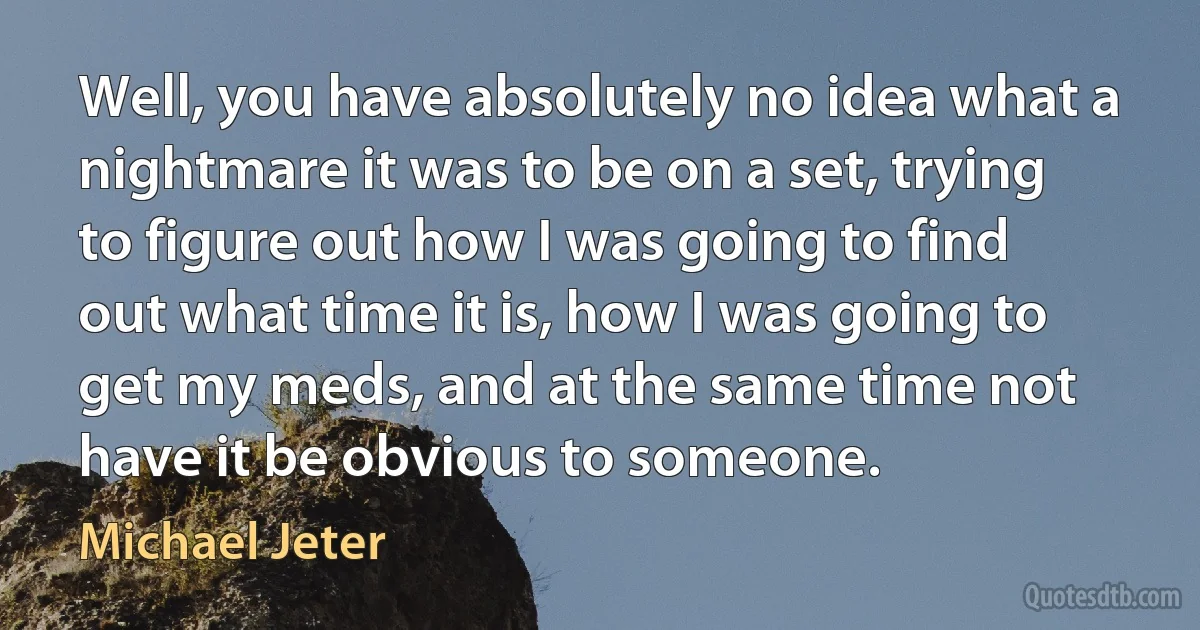 Well, you have absolutely no idea what a nightmare it was to be on a set, trying to figure out how I was going to find out what time it is, how I was going to get my meds, and at the same time not have it be obvious to someone. (Michael Jeter)