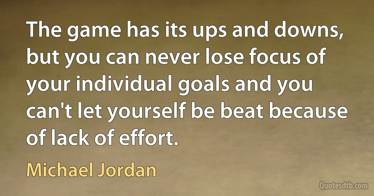 The game has its ups and downs, but you can never lose focus of your individual goals and you can't let yourself be beat because of lack of effort. (Michael Jordan)