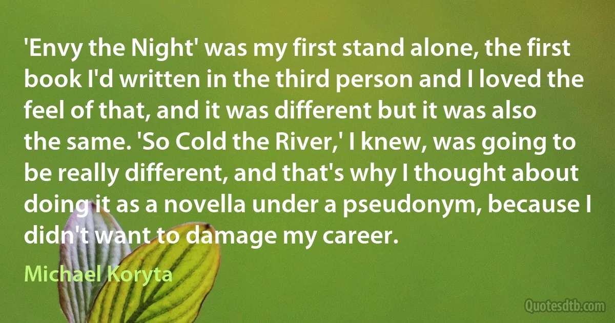 'Envy the Night' was my first stand alone, the first book I'd written in the third person and I loved the feel of that, and it was different but it was also the same. 'So Cold the River,' I knew, was going to be really different, and that's why I thought about doing it as a novella under a pseudonym, because I didn't want to damage my career. (Michael Koryta)