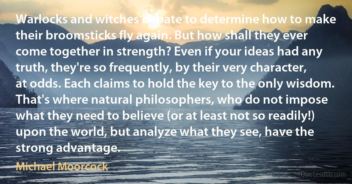 Warlocks and witches debate to determine how to make their broomsticks fly again. But how shall they ever come together in strength? Even if your ideas had any truth, they're so frequently, by their very character, at odds. Each claims to hold the key to the only wisdom. That's where natural philosophers, who do not impose what they need to believe (or at least not so readily!) upon the world, but analyze what they see, have the strong advantage. (Michael Moorcock)