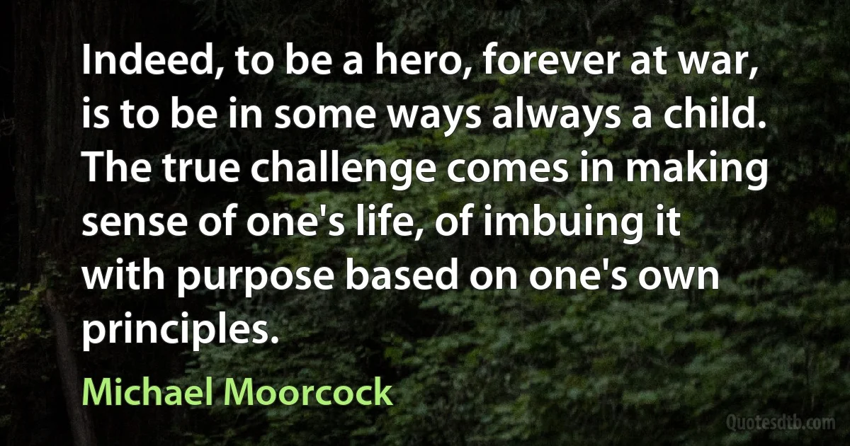 Indeed, to be a hero, forever at war, is to be in some ways always a child. The true challenge comes in making sense of one's life, of imbuing it with purpose based on one's own principles. (Michael Moorcock)