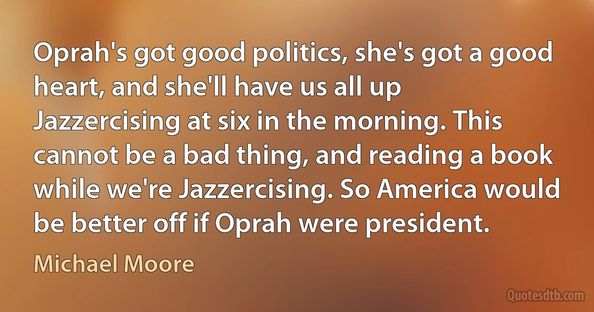 Oprah's got good politics, she's got a good heart, and she'll have us all up Jazzercising at six in the morning. This cannot be a bad thing, and reading a book while we're Jazzercising. So America would be better off if Oprah were president. (Michael Moore)