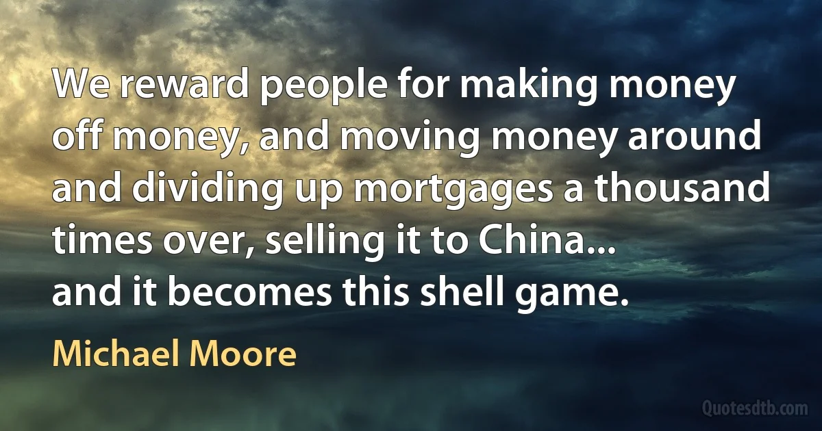 We reward people for making money off money, and moving money around and dividing up mortgages a thousand times over, selling it to China... and it becomes this shell game. (Michael Moore)