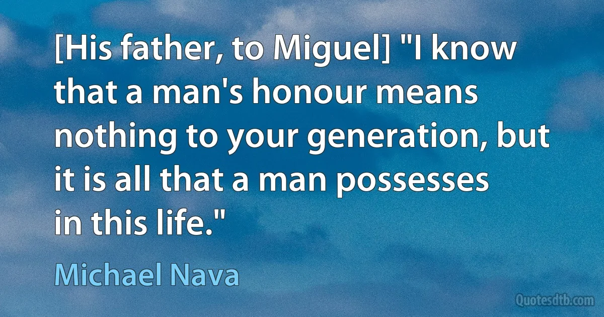 [His father, to Miguel] "I know that a man's honour means nothing to your generation, but it is all that a man possesses in this life." (Michael Nava)