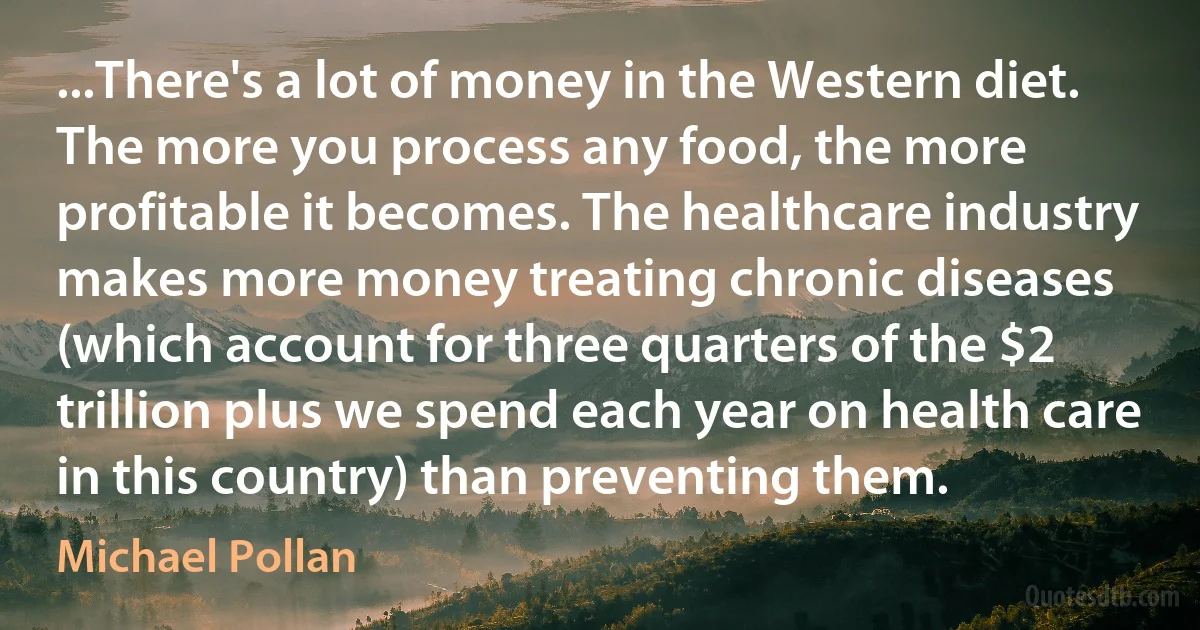 ...There's a lot of money in the Western diet. The more you process any food, the more profitable it becomes. The healthcare industry makes more money treating chronic diseases (which account for three quarters of the $2 trillion plus we spend each year on health care in this country) than preventing them. (Michael Pollan)