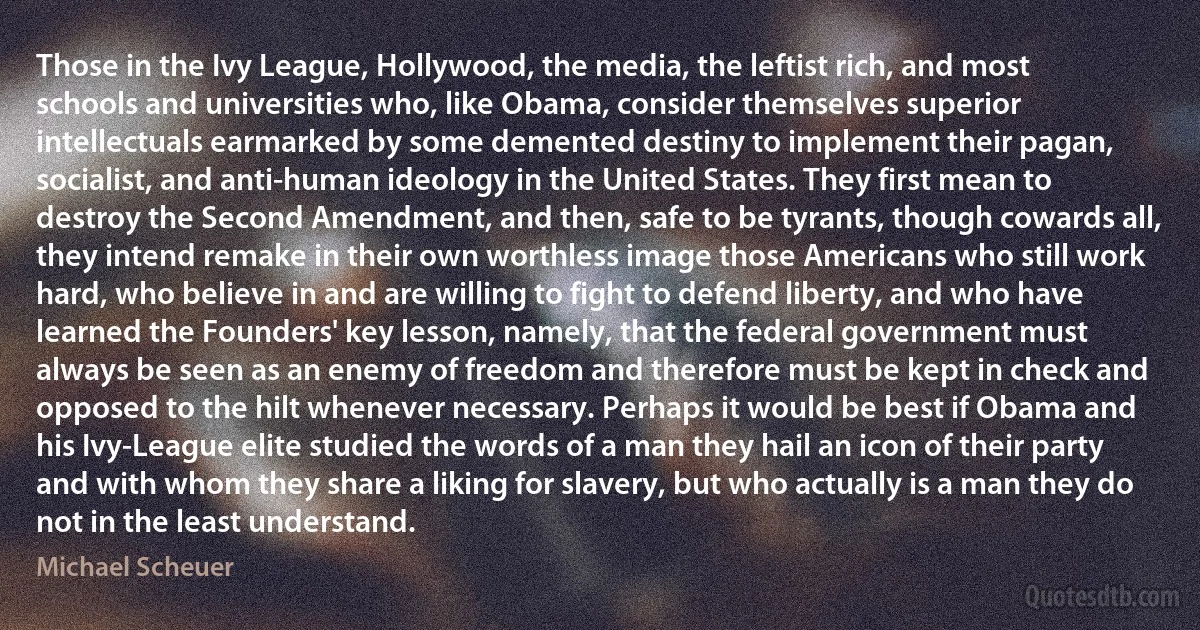 Those in the Ivy League, Hollywood, the media, the leftist rich, and most schools and universities who, like Obama, consider themselves superior intellectuals earmarked by some demented destiny to implement their pagan, socialist, and anti-human ideology in the United States. They first mean to destroy the Second Amendment, and then, safe to be tyrants, though cowards all, they intend remake in their own worthless image those Americans who still work hard, who believe in and are willing to fight to defend liberty, and who have learned the Founders' key lesson, namely, that the federal government must always be seen as an enemy of freedom and therefore must be kept in check and opposed to the hilt whenever necessary. Perhaps it would be best if Obama and his Ivy-League elite studied the words of a man they hail an icon of their party and with whom they share a liking for slavery, but who actually is a man they do not in the least understand. (Michael Scheuer)