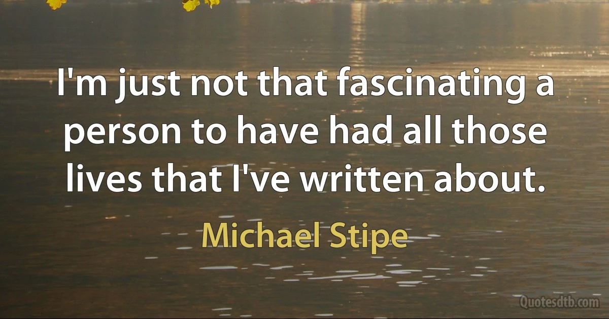 I'm just not that fascinating a person to have had all those lives that I've written about. (Michael Stipe)