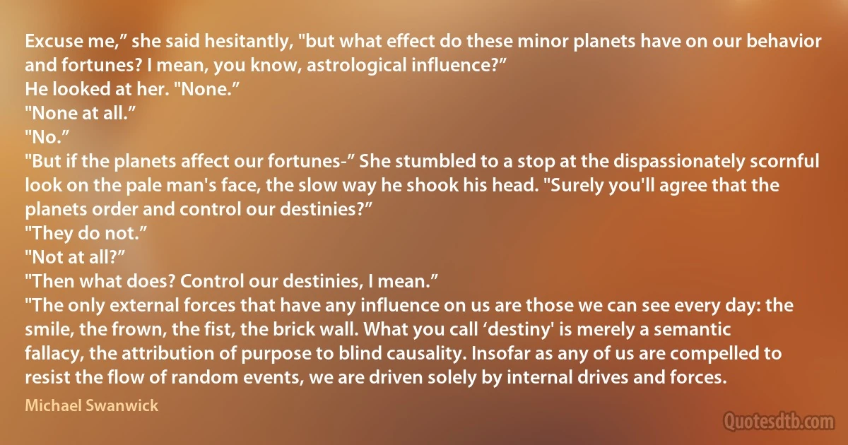 Excuse me,” she said hesitantly, "but what effect do these minor planets have on our behavior and fortunes? I mean, you know, astrological influence?”
He looked at her. "None.”
"None at all.”
"No.”
"But if the planets affect our fortunes-” She stumbled to a stop at the dispassionately scornful look on the pale man's face, the slow way he shook his head. "Surely you'll agree that the planets order and control our destinies?”
"They do not.”
"Not at all?”
"Then what does? Control our destinies, I mean.”
"The only external forces that have any influence on us are those we can see every day: the smile, the frown, the fist, the brick wall. What you call ‘destiny' is merely a semantic fallacy, the attribution of purpose to blind causality. Insofar as any of us are compelled to resist the flow of random events, we are driven solely by internal drives and forces. (Michael Swanwick)