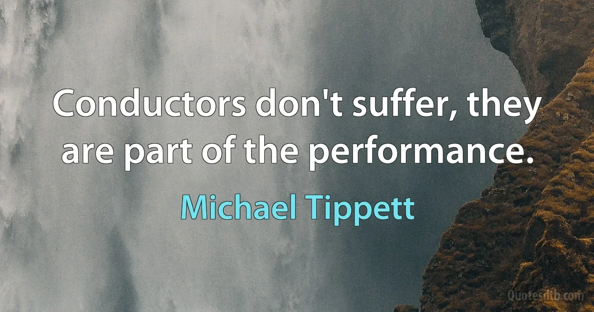 Conductors don't suffer, they are part of the performance. (Michael Tippett)