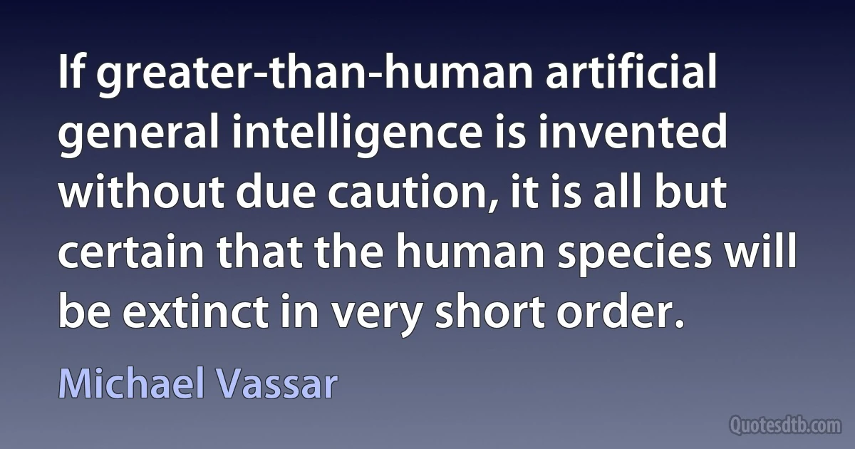 If greater-than-human artificial general intelligence is invented without due caution, it is all but certain that the human species will be extinct in very short order. (Michael Vassar)