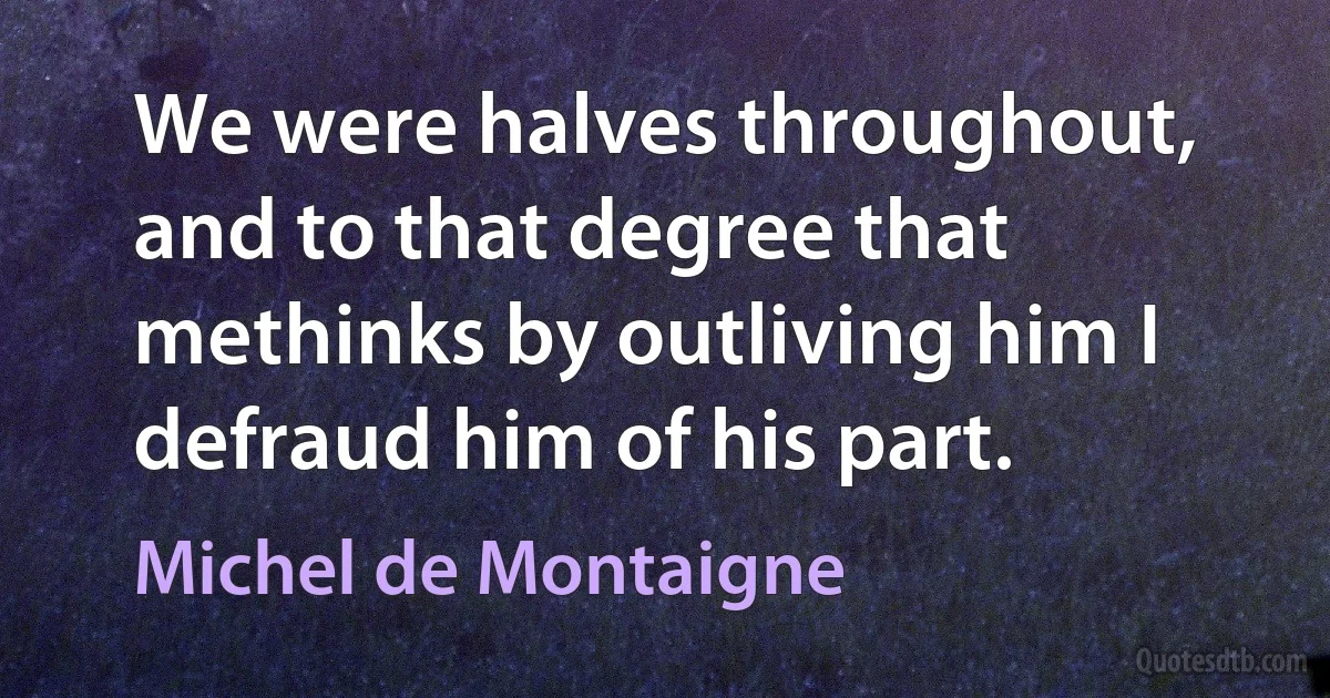 We were halves throughout, and to that degree that methinks by outliving him I defraud him of his part. (Michel de Montaigne)