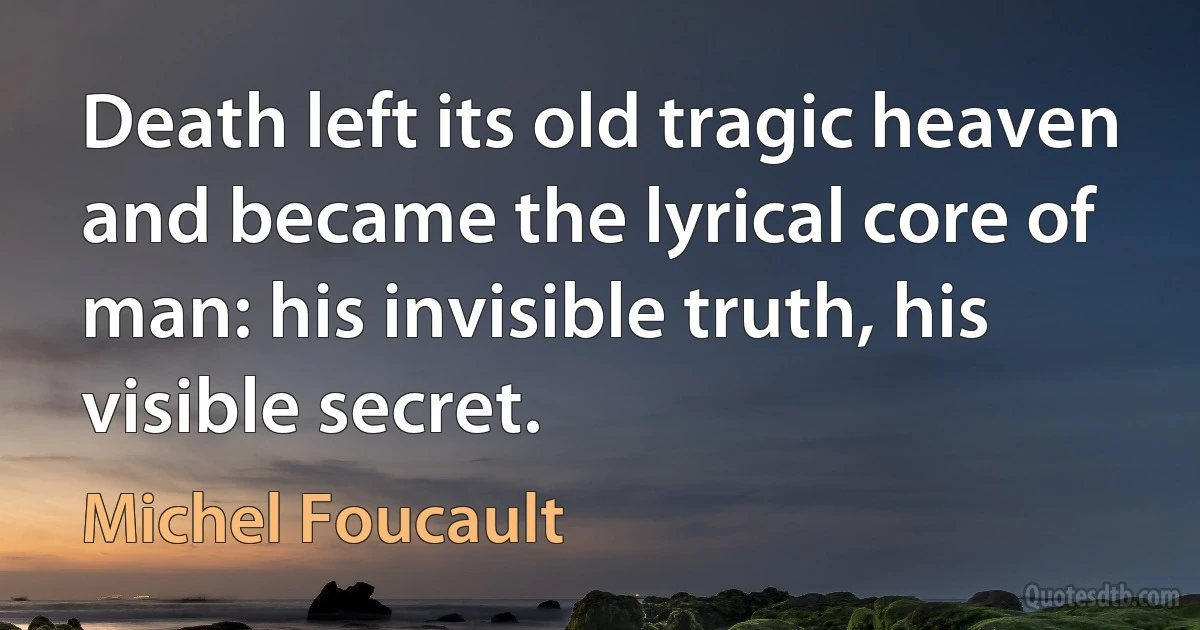 Death left its old tragic heaven and became the lyrical core of man: his invisible truth, his visible secret. (Michel Foucault)