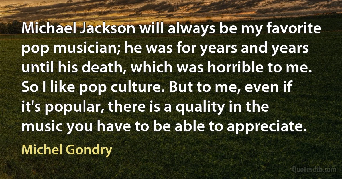 Michael Jackson will always be my favorite pop musician; he was for years and years until his death, which was horrible to me. So I like pop culture. But to me, even if it's popular, there is a quality in the music you have to be able to appreciate. (Michel Gondry)