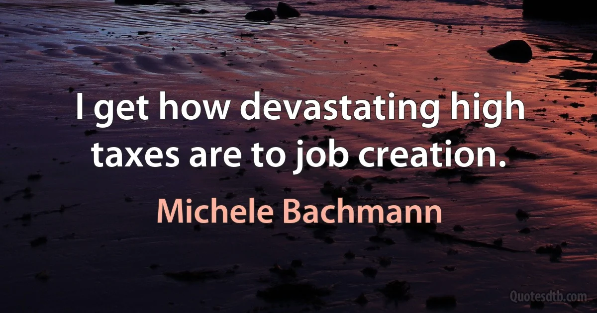 I get how devastating high taxes are to job creation. (Michele Bachmann)