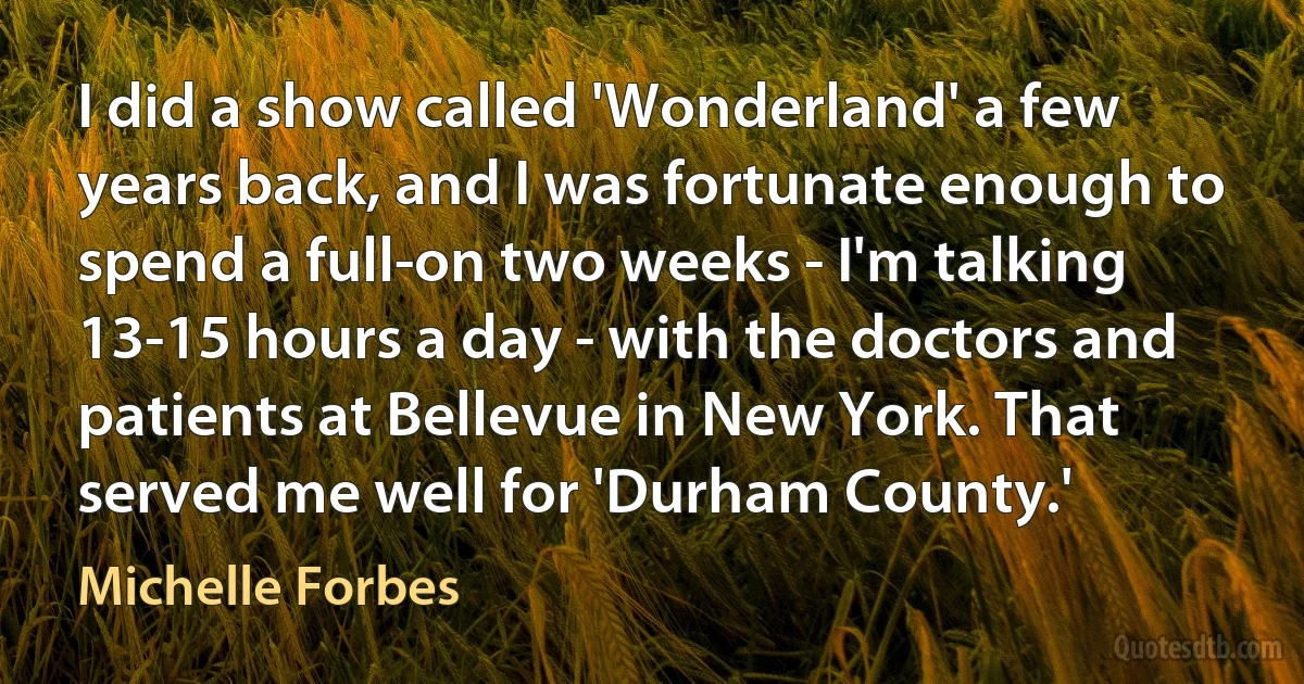 I did a show called 'Wonderland' a few years back, and I was fortunate enough to spend a full-on two weeks - I'm talking 13-15 hours a day - with the doctors and patients at Bellevue in New York. That served me well for 'Durham County.' (Michelle Forbes)