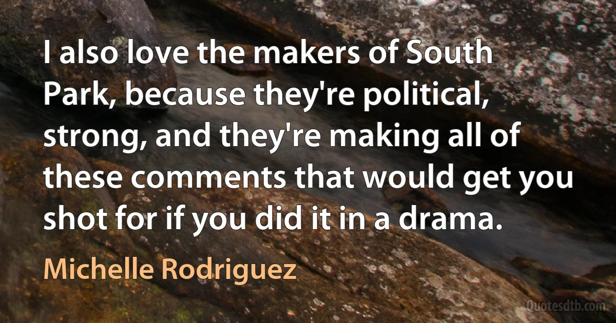 I also love the makers of South Park, because they're political, strong, and they're making all of these comments that would get you shot for if you did it in a drama. (Michelle Rodriguez)