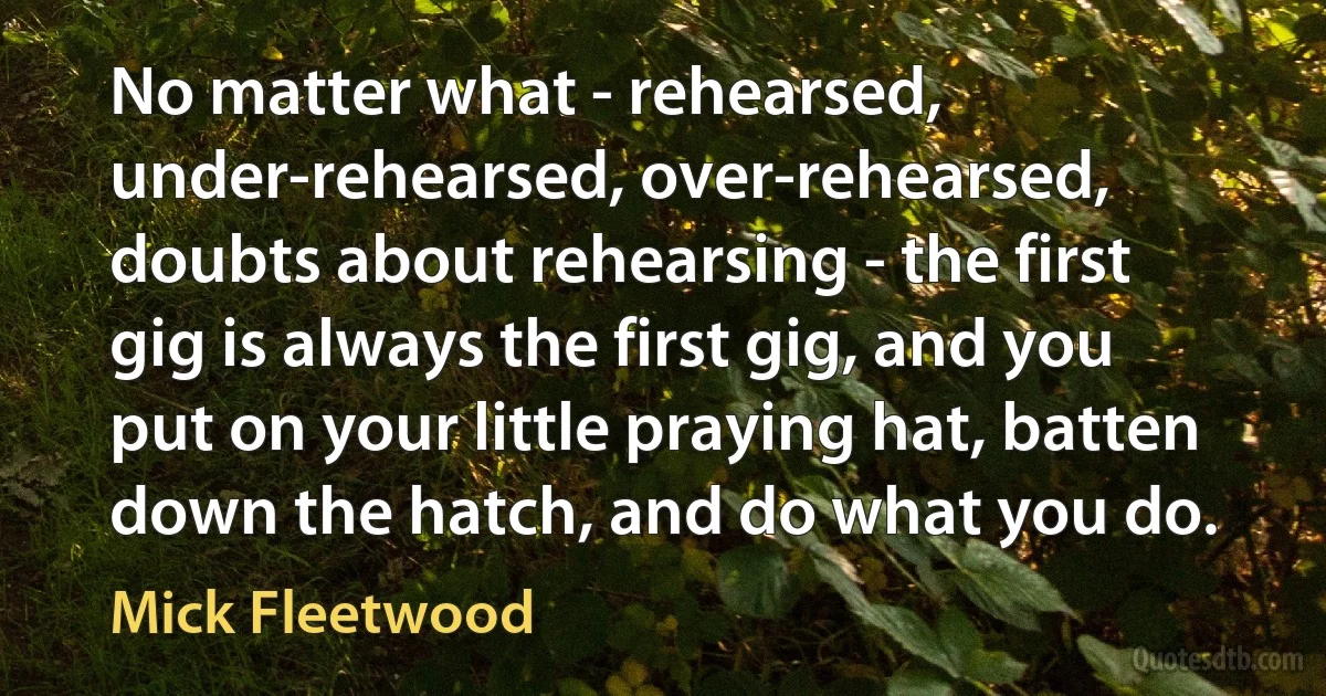 No matter what - rehearsed, under-rehearsed, over-rehearsed, doubts about rehearsing - the first gig is always the first gig, and you put on your little praying hat, batten down the hatch, and do what you do. (Mick Fleetwood)