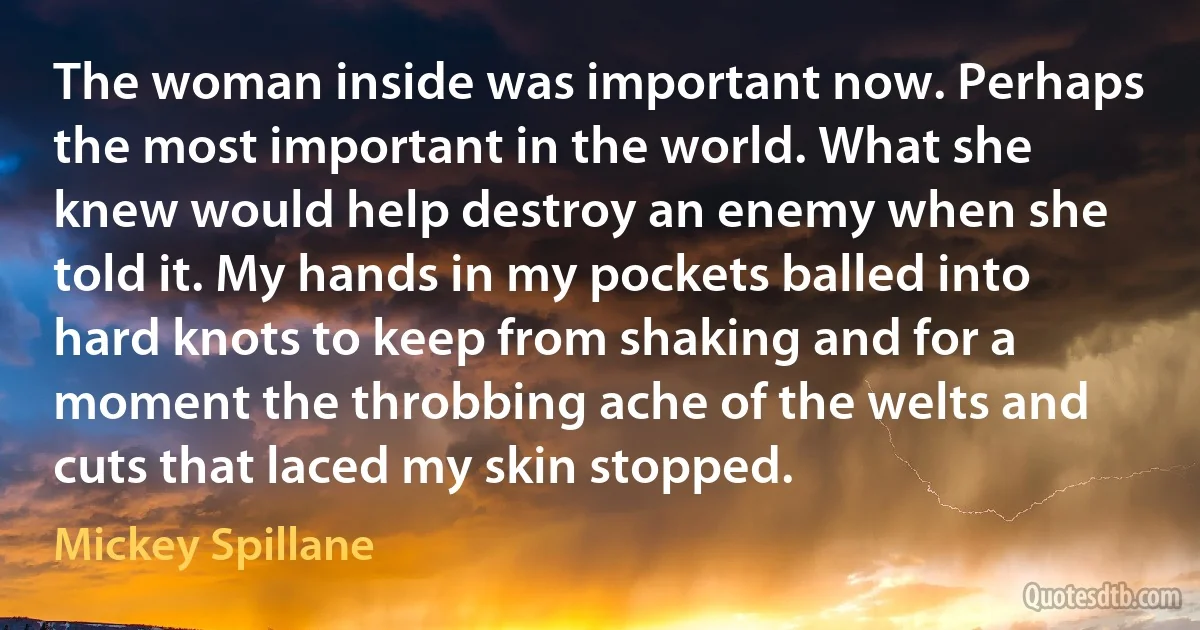 The woman inside was important now. Perhaps the most important in the world. What she knew would help destroy an enemy when she told it. My hands in my pockets balled into hard knots to keep from shaking and for a moment the throbbing ache of the welts and cuts that laced my skin stopped. (Mickey Spillane)