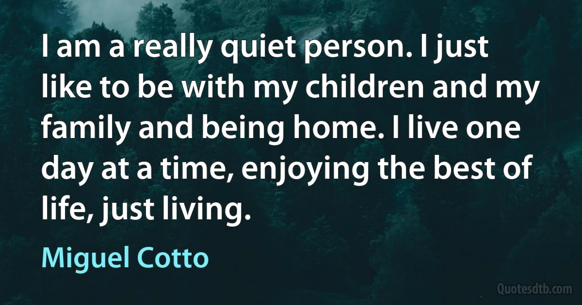 I am a really quiet person. I just like to be with my children and my family and being home. I live one day at a time, enjoying the best of life, just living. (Miguel Cotto)