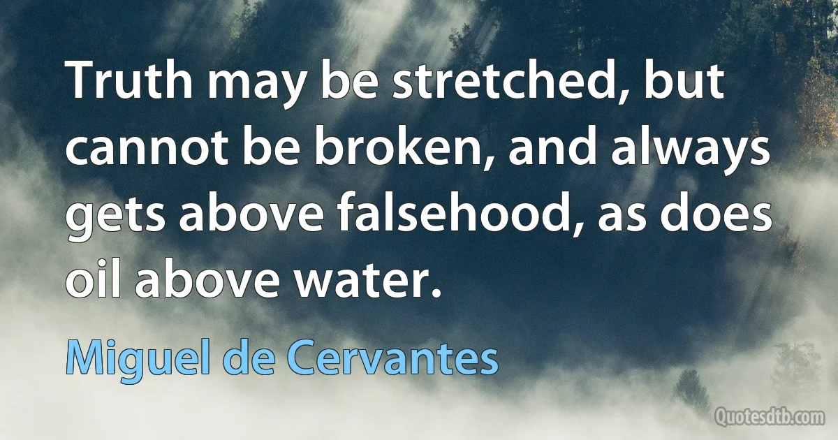 Truth may be stretched, but cannot be broken, and always gets above falsehood, as does oil above water. (Miguel de Cervantes)